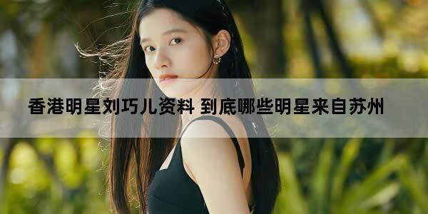 香港明星刘巧儿资料 到底哪些明星来自苏州